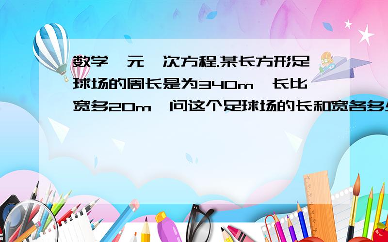 数学一元一次方程.某长方形足球场的周长是为340m,长比宽多20m,问这个足球场的长和宽各多少米（1）如果宽xm,那么长多少米（解方程） （2）若设长为x呢