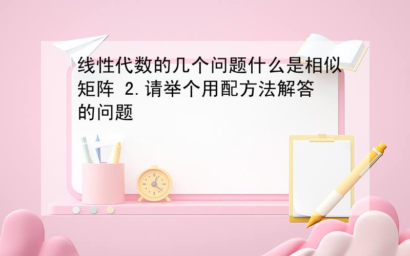 线性代数的几个问题什么是相似矩阵 2.请举个用配方法解答的问题