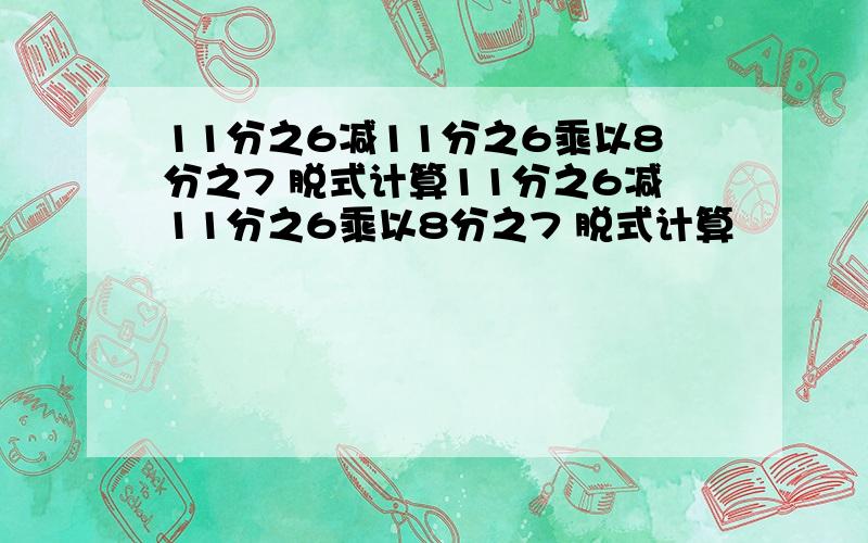 11分之6减11分之6乘以8分之7 脱式计算11分之6减11分之6乘以8分之7 脱式计算