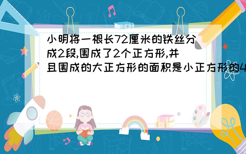 小明将一根长72厘米的铁丝分成2段,围成了2个正方形,并且围成的大正方形的面积是小正方形的4倍,围成的大形的面积是小正方形的4倍,围成的大正方形和小正方形边长分别是多少