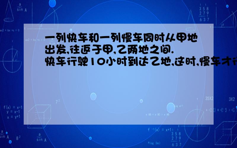 一列快车和一列慢车同时从甲地出发,往返于甲,乙两地之间.快车行驶10小时到达乙地,这时,慢车才行至甲,乙两地的中点,快车在乙地停车1小时后,又从乙地返回,问:快车从乙地驶出几小时可与慢