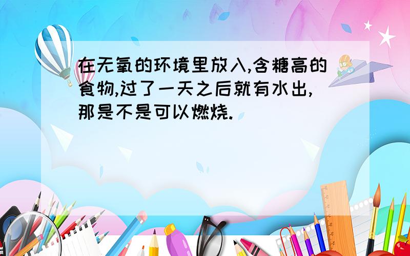 在无氧的环境里放入,含糖高的食物,过了一天之后就有水出,那是不是可以燃烧.