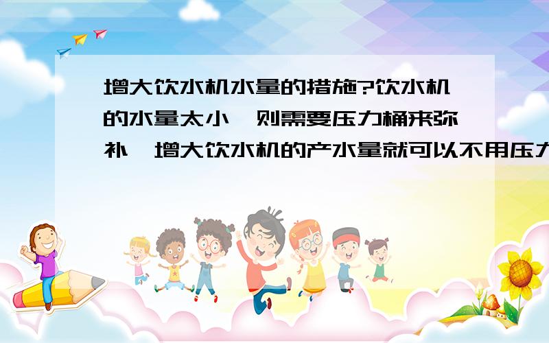 增大饮水机水量的措施?饮水机的水量太小,则需要压力桶来弥补,增大饮水机的产水量就可以不用压力桶,进而缩减成本,而且也避免了压力桶水质过期的缺点.但普通的饮水机为什么宁愿要压力