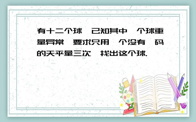 有十二个球,已知其中一个球重量异常,要求只用一个没有砝码的天平量三次,找出这个球.