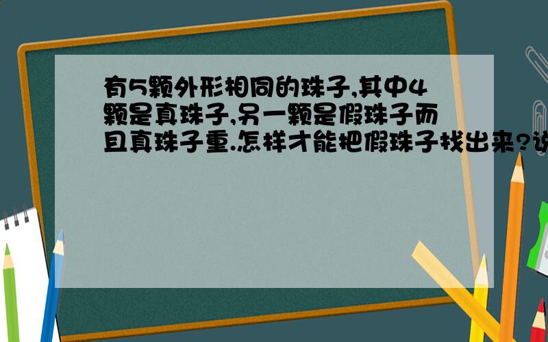 有5颗外形相同的珠子,其中4颗是真珠子,另一颗是假珠子而且真珠子重.怎样才能把假珠子找出来?说说你的方法,