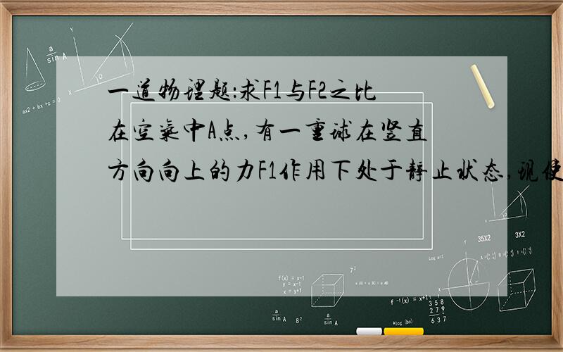 一道物理题：求F1与F2之比在空气中A点,有一重球在竖直方向向上的力F1作用下处于静止状态,现使力F1方向不变而大小突然增大为F2,经过一段时间,不改变力F2大小而使F2方向突然改为向下,又经