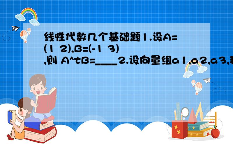 线性代数几个基础题1.设A=(1 2),B=(-1 3),则 A^tB=____2.设向量组a1,a2,a3,秩R的充分必要条件是____3.已知 x 4 0 = 0 则x= （）2 -1 03 5 x+24.A={1 1} 则A^3={0 1} 5.{3 1 2}{4 0 a}中元素a的代数余子式的值为（）{7 -2 5