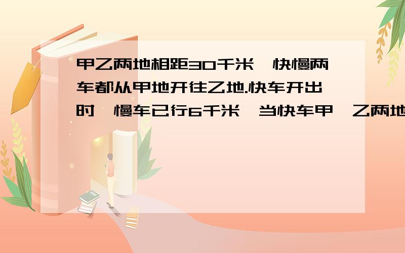 甲乙两地相距30千米,快慢两车都从甲地开往乙地.快车开出时,慢车已行6千米,当快车甲、乙两地相距30千米,快慢两车都从甲地开往乙地.快车开出时,慢车已行了6千米,当快车到达乙地时,慢车距