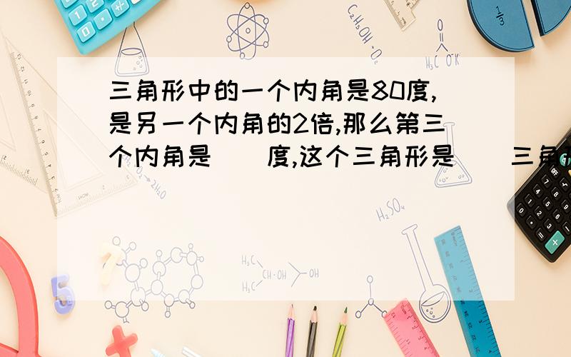 三角形中的一个内角是80度,是另一个内角的2倍,那么第三个内角是（）度,这个三角形是（）三角形请快回答