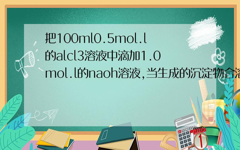 把100ml0.5mol.l的alcl3溶液中滴加1.0mol.l的naoh溶液,当生成的沉淀物合溶液中所含的铝元素的质量相等时