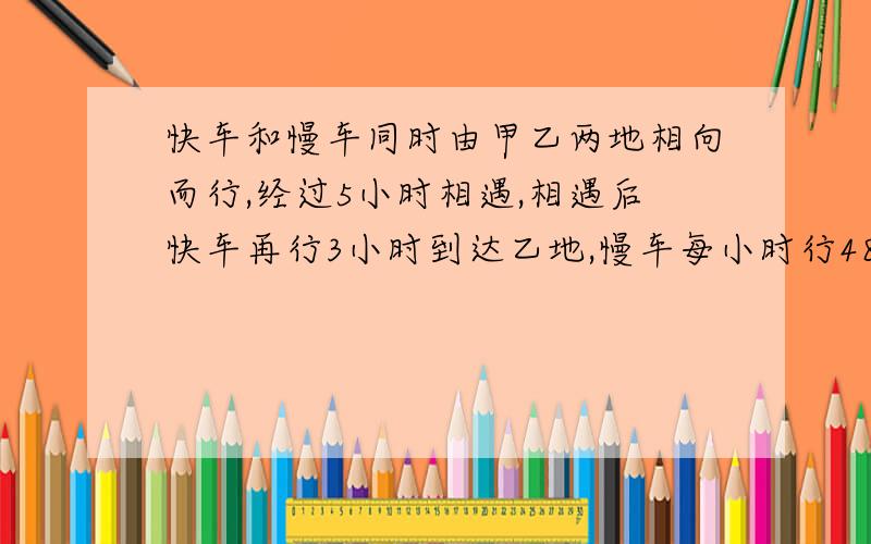 快车和慢车同时由甲乙两地相向而行,经过5小时相遇,相遇后快车再行3小时到达乙地,慢车每小时行48千米,求甲乙两地的距离