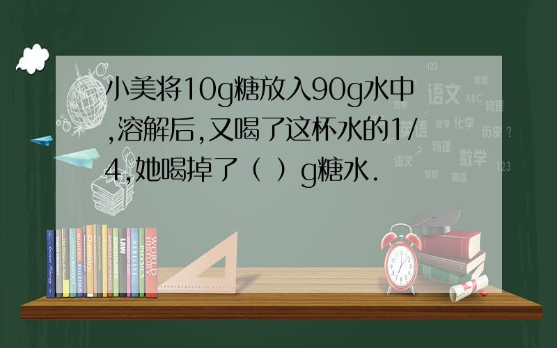 小美将10g糖放入90g水中,溶解后,又喝了这杯水的1/4,她喝掉了（ ）g糖水.