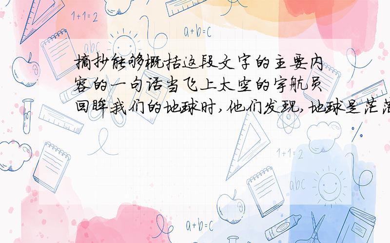 摘抄能够概括这段文字的主要内容的一句话当飞上太空的宇航员回眸我们的地球时,他们发现,地球是茫茫宇宙中一颗美丽的蓝色“水球”.蔚蓝色的海洋,波涛汹涌,无边无际.自从人类社会诞生