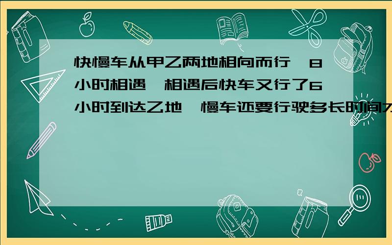 快慢车从甲乙两地相向而行,8小时相遇,相遇后快车又行了6小时到达乙地,慢车还要行驶多长时间才能到甲地?最好不用比和比例