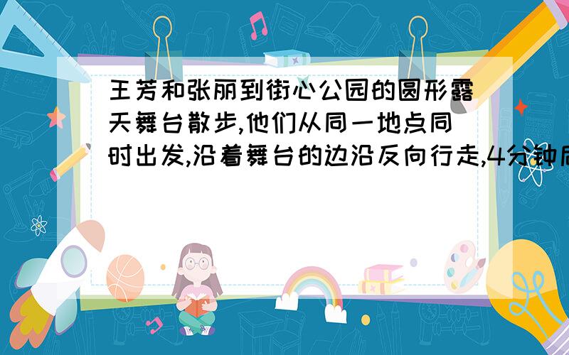 王芳和张丽到街心公园的圆形露天舞台散步,他们从同一地点同时出发,沿着舞台的边沿反向行走,4分钟后相遇都写完啦,现在才给.