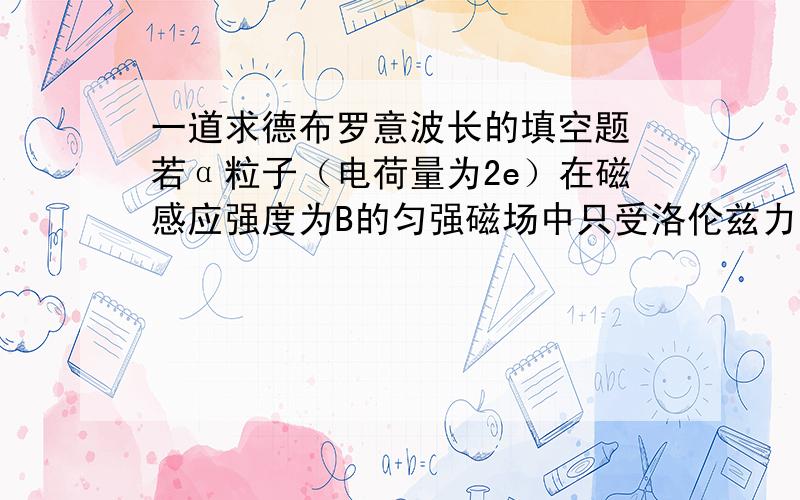 一道求德布罗意波长的填空题 若α粒子（电荷量为2e）在磁感应强度为B的匀强磁场中只受洛伦兹力而做半径为R的圆周运动,则α粒子的德布罗意波长为?