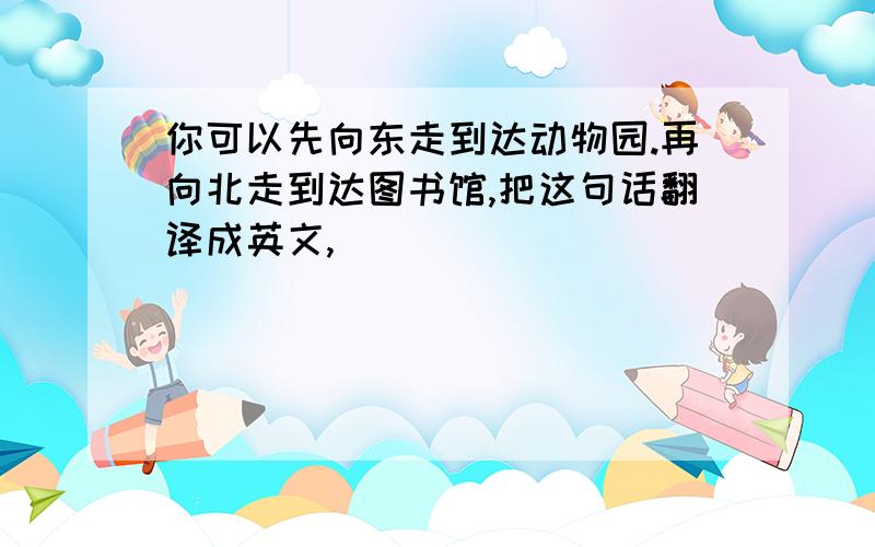 你可以先向东走到达动物园.再向北走到达图书馆,把这句话翻译成英文,