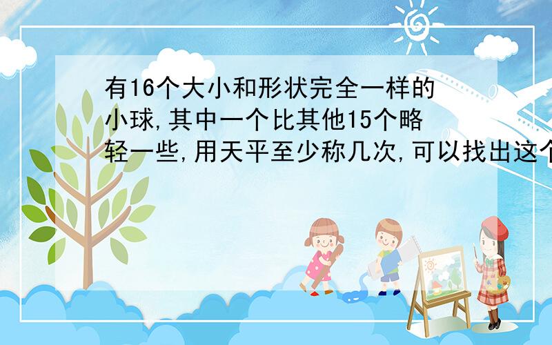 有16个大小和形状完全一样的小球,其中一个比其他15个略轻一些,用天平至少称几次,可以找出这个轻球?