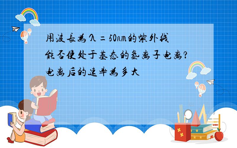 用波长为λ=50nm的紫外线能否使处于基态的氢离子电离?电离后的速率为多大