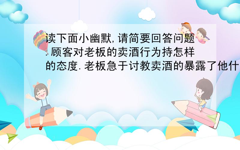 读下面小幽默,请简要回答问题.顾客对老板的卖酒行为持怎样的态度.老板急于讨教卖酒的暴露了他什么心态一个顾客在酒店里喝啤酒,他喝完第二杯之后,转向问酒店的老板：“你们这一周能