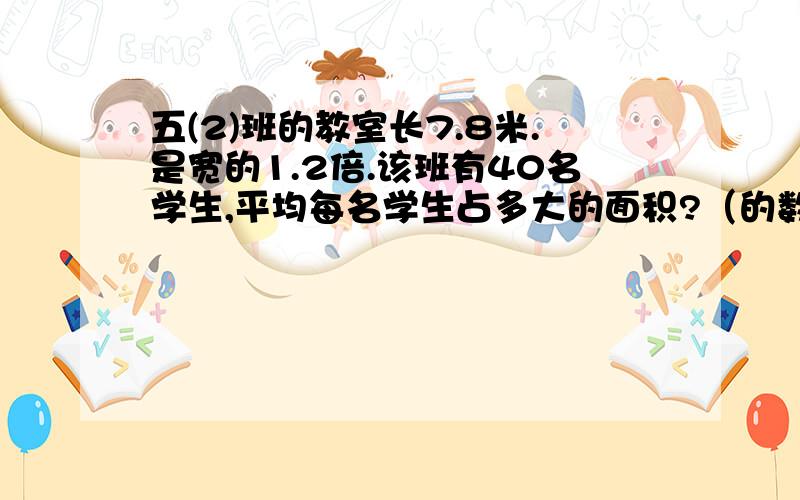 五(2)班的教室长7.8米.是宽的1.2倍.该班有40名学生,平均每名学生占多大的面积?（的数保留两位小数）