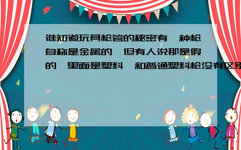 谁知道玩具枪管的秘密有一种枪自称是金属的,但有人说那是假的,里面是塑料,和普通塑料枪没有区别,是不是真的?