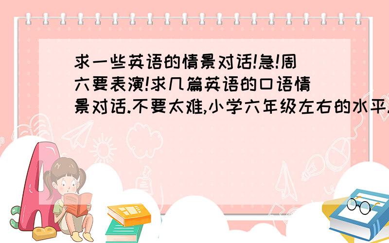 求一些英语的情景对话!急!周六要表演!求几篇英语的口语情景对话.不要太难,小学六年级左右的水平.出场人物越多越好,可以有旁白,最多不超过8个人,最少6个人.要跟日常生活有联系,最好是平