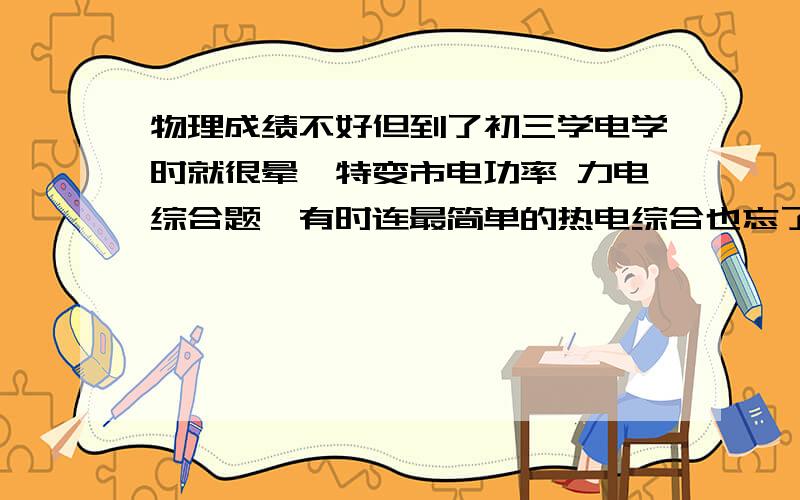 物理成绩不好但到了初三学电学时就很晕,特变市电功率 力电综合题,有时连最简单的热电综合也忘了如何下手,总是要静下心来想好一会儿才能做出来请问我如何才能提高物理成绩呢?要切实