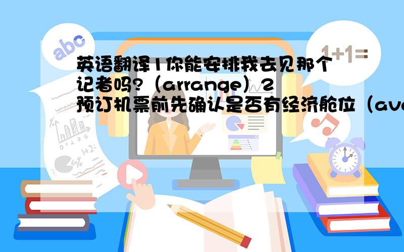 英语翻译1你能安排我去见那个记者吗?（arrange）2预订机票前先确认是否有经济舱位（available）3众所周知,乘火车旅游的优势之一是准时和高效（advantage）4你选择交通工具的方式取决于路途的