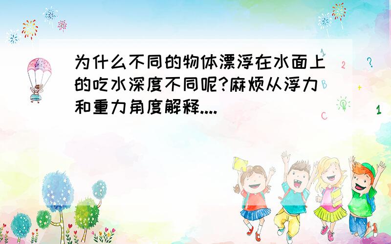 为什么不同的物体漂浮在水面上的吃水深度不同呢?麻烦从浮力和重力角度解释....