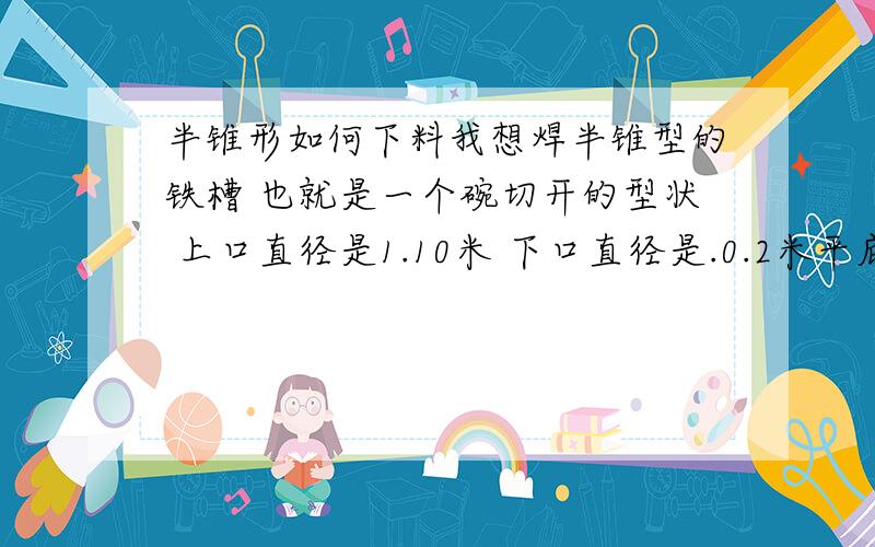 半锥形如何下料我想焊半锥型的铁槽 也就是一个碗切开的型状 上口直径是1.10米 下口直径是.0.2米平底 高是0.7米 求各位帮我计算一下如何下料