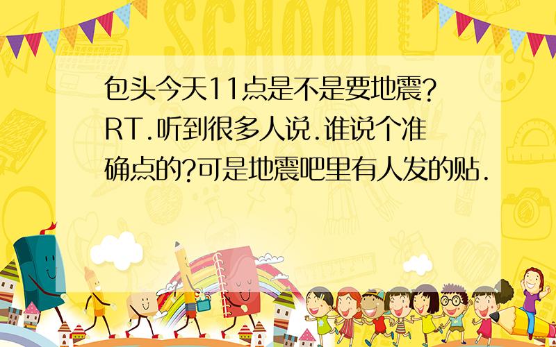 包头今天11点是不是要地震?RT.听到很多人说.谁说个准确点的?可是地震吧里有人发的贴.