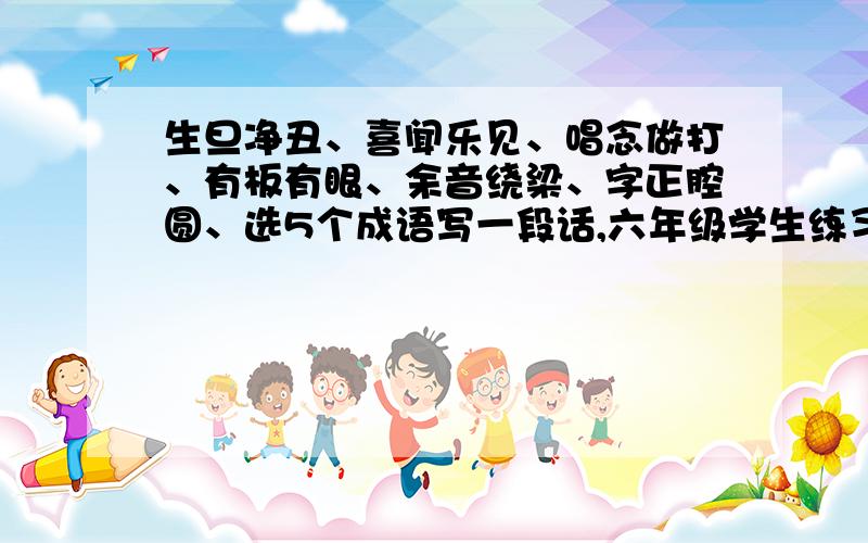 生旦净丑、喜闻乐见、唱念做打、有板有眼、余音绕梁、字正腔圆、选5个成语写一段话,六年级学生练习四上↑