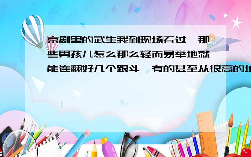 京剧里的武生我到现场看过,那些男孩儿怎么那么轻而易举地就能连翻好几个跟斗,有的甚至从很高的地方翻下来,落地依然稳稳的,在戏台上打1个小时都没问题?