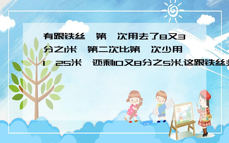 有跟铁丝,第一次用去了8又3分之1米,第二次比第一次少用1,25米,还剩10又8分之5米.这跟铁丝共长多少米