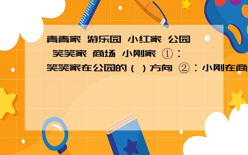 青青家 游乐园 小红家 公园 笑笑家 商场 小刚家 ①：笑笑家在公园的（）方向 ②：小刚在商场的?面