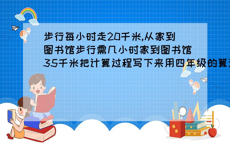 步行每小时走20千米,从家到图书馆步行需几小时家到图书馆35千米把计算过程写下来用四年级的算法写下来,我儿子要用