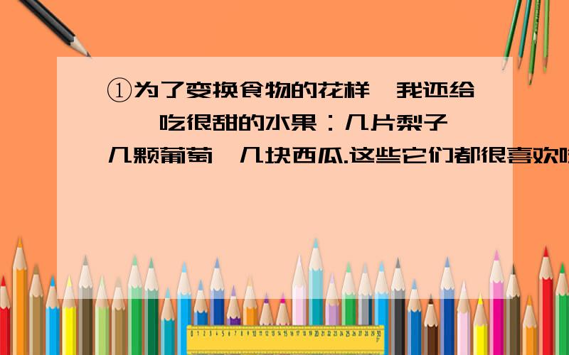 ①为了变换食物的花样,我还给蝈蝈吃很甜的水果：几片梨子,几颗葡萄,几块西瓜.这些它们都很喜欢吃.就像英国人酷爱吃用果酱作作料的带血的牛排一样,绿色蝈蝈酷爱甜食.也许这就是它抓到