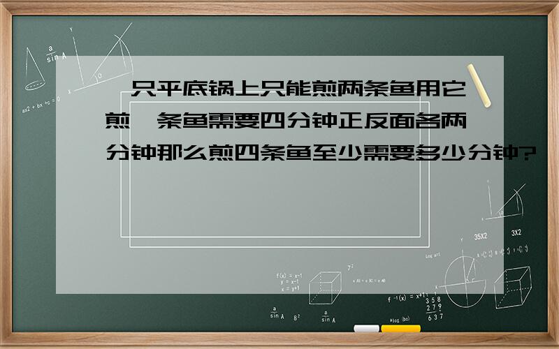 一只平底锅上只能煎两条鱼用它煎一条鱼需要四分钟正反面各两分钟那么煎四条鱼至少需要多少分钟?