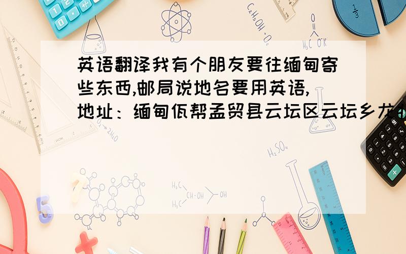 英语翻译我有个朋友要往缅甸寄些东西,邮局说地名要用英语,地址：缅甸佤帮孟贸县云坛区云坛乡龙北村；可能个别字有错误,哪位大哥知道怎么翻译?很着急