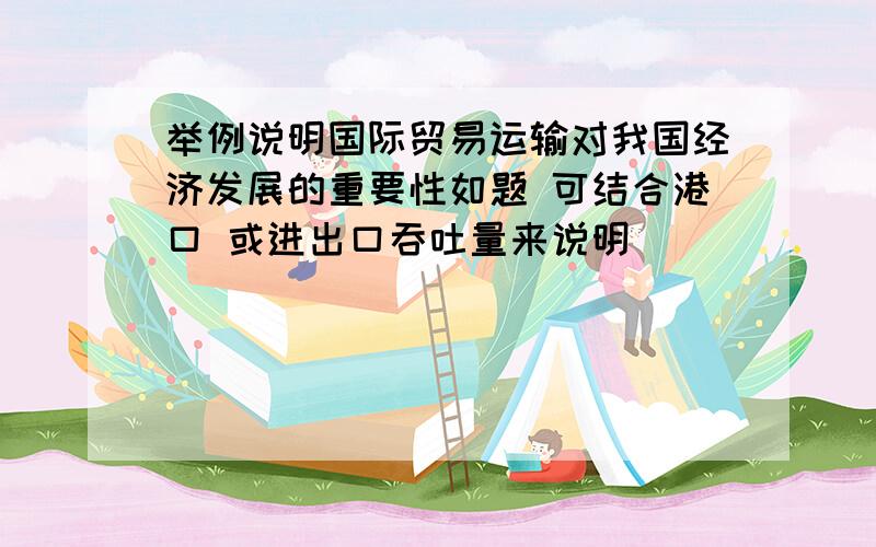 举例说明国际贸易运输对我国经济发展的重要性如题 可结合港口 或进出口吞吐量来说明