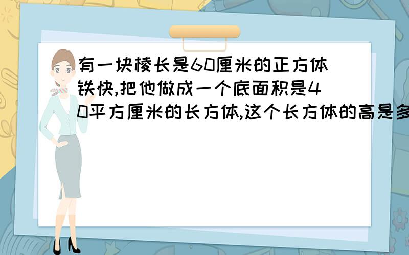 有一块棱长是60厘米的正方体铁快,把他做成一个底面积是40平方厘米的长方体,这个长方体的高是多少厘米?