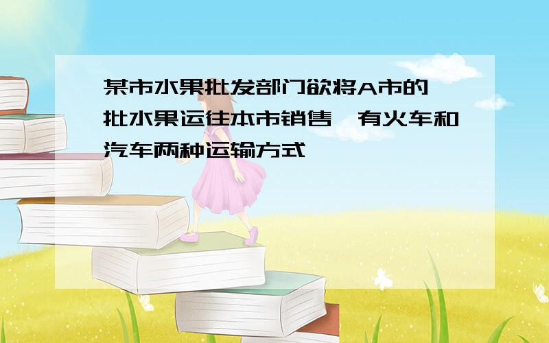 某市水果批发部门欲将A市的一批水果运往本市销售,有火车和汽车两种运输方式