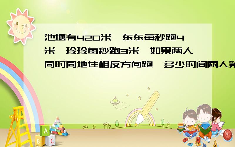 池塘有420米,东东每秒跑4米,玲玲每秒跑3米,如果两人同时同地往相反方向跑,多少时间两人第一次相遇?