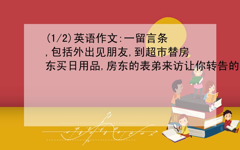 (1/2)英语作文:一留言条,包括外出见朋友,到超市替房东买日用品,房东的表弟来访让你转告的事:下周家...(1/2)英语作文:一留言条,包括外出见朋友,到超市替房东买日用品,房东的表弟来访让你转