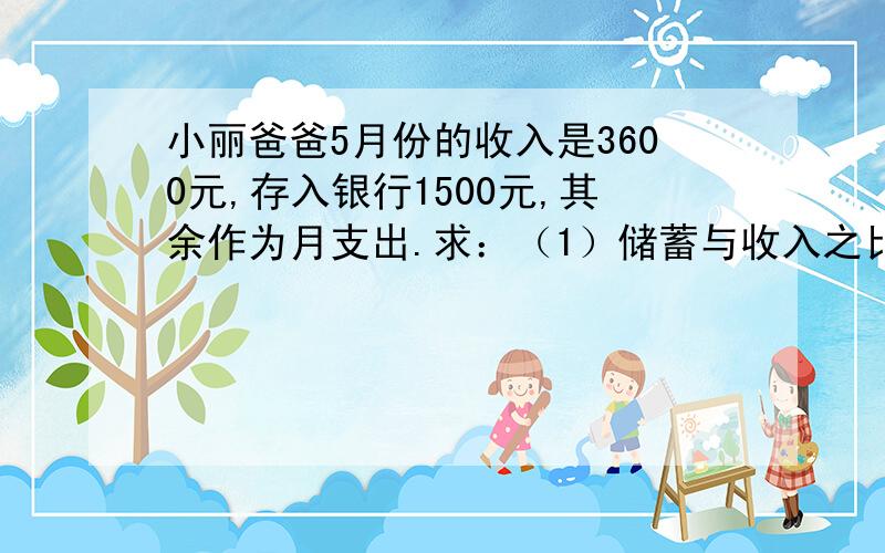 小丽爸爸5月份的收入是3600元,存入银行1500元,其余作为月支出.求：（1）储蓄与收入之比；（2）支出与收入之比