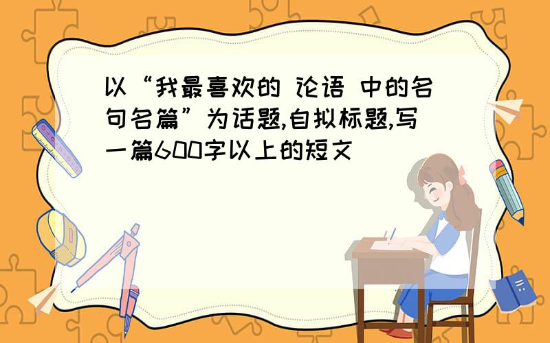 以“我最喜欢的 论语 中的名句名篇”为话题,自拟标题,写一篇600字以上的短文