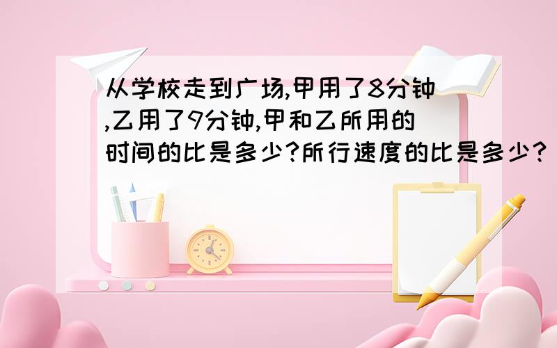 从学校走到广场,甲用了8分钟,乙用了9分钟,甲和乙所用的时间的比是多少?所行速度的比是多少?