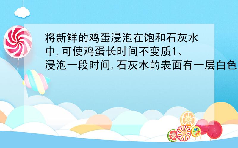 将新鲜的鸡蛋浸泡在饱和石灰水中,可使鸡蛋长时间不变质1、浸泡一段时间,石灰水的表面有一层白色覆盖物,它的名称是（）,写出变化过程中的方程式____________2、石灰水可使鸡蛋不变质的原