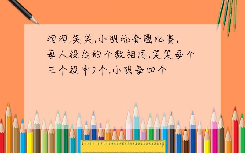 淘淘,笑笑,小明玩套圈比赛,每人投出的个数相同,笑笑每个三个投中2个,小明每四个